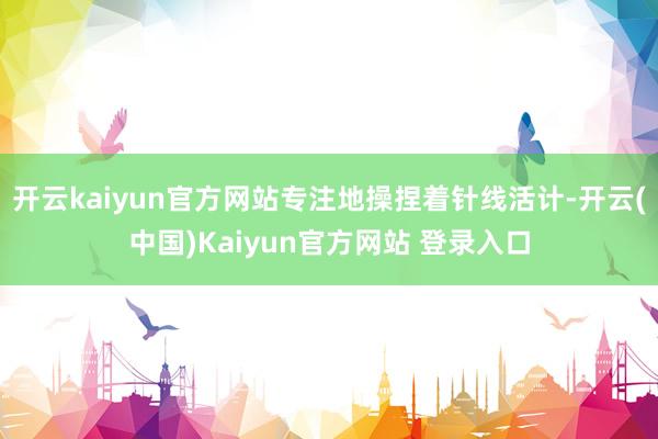 开云kaiyun官方网站专注地操捏着针线活计-开云(中国)Kaiyun官方网站 登录入口