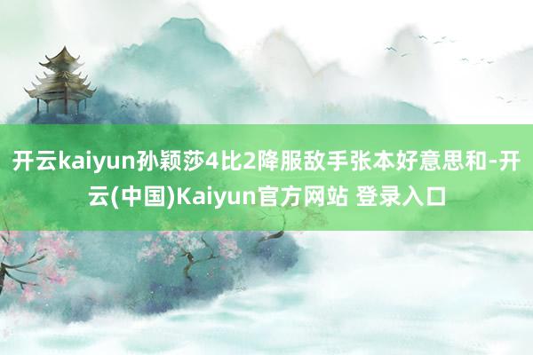 开云kaiyun孙颖莎4比2降服敌手张本好意思和-开云(中国)Kaiyun官方网站 登录入口