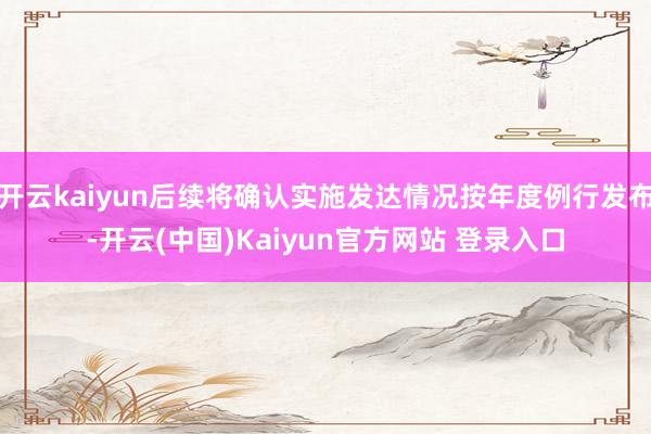 开云kaiyun后续将确认实施发达情况按年度例行发布-开云(中国)Kaiyun官方网站 登录入口
