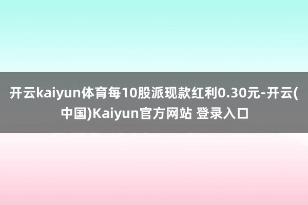 开云kaiyun体育每10股派现款红利0.30元-开云(中国)Kaiyun官方网站 登录入口