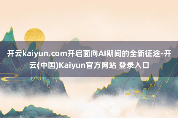 开云kaiyun.com开启面向AI期间的全新征途-开云(中国)Kaiyun官方网站 登录入口