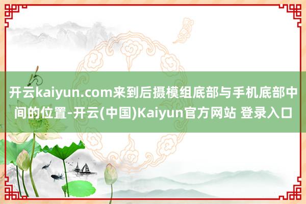 开云kaiyun.com来到后摄模组底部与手机底部中间的位置-开云(中国)Kaiyun官方网站 登录入口
