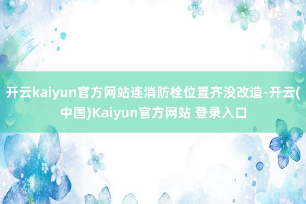 开云kaiyun官方网站连消防栓位置齐没改造-开云(中国)Kaiyun官方网站 登录入口