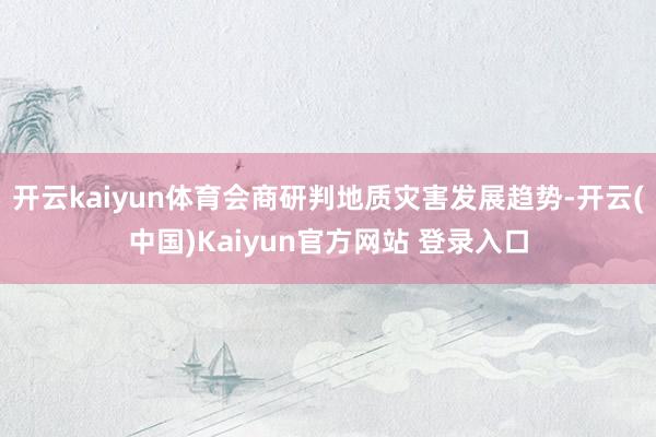 开云kaiyun体育会商研判地质灾害发展趋势-开云(中国)Kaiyun官方网站 登录入口