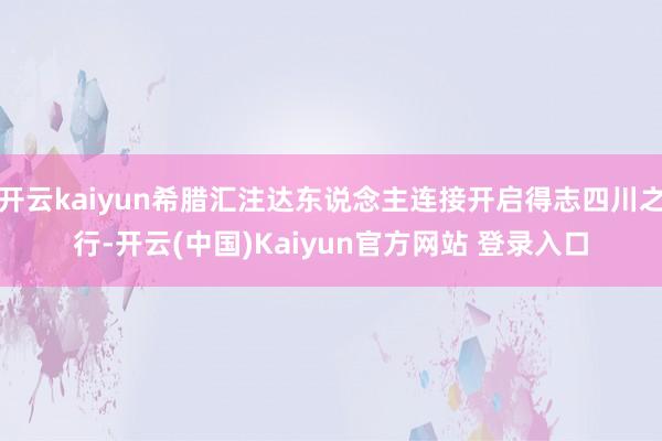 开云kaiyun希腊汇注达东说念主连接开启得志四川之行-开云(中国)Kaiyun官方网站 登录入口