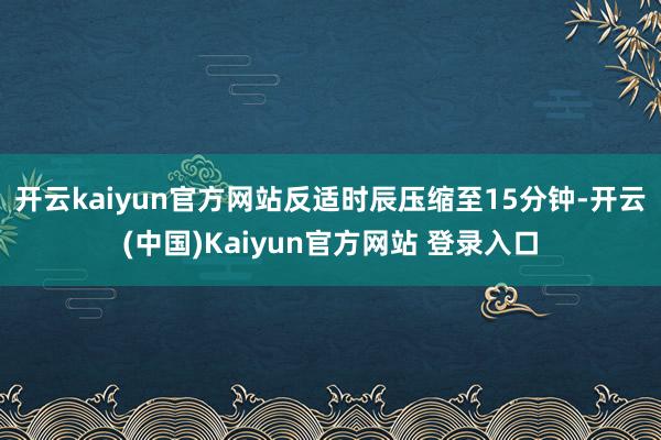开云kaiyun官方网站反适时辰压缩至15分钟-开云(中国)Kaiyun官方网站 登录入口