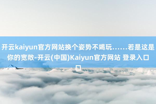 开云kaiyun官方网站换个姿势不竭玩……若是这是你的宽敞-开云(中国)Kaiyun官方网站 登录入口