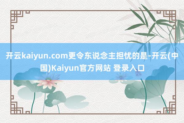 开云kaiyun.com更令东说念主担忧的是-开云(中国)Kaiyun官方网站 登录入口