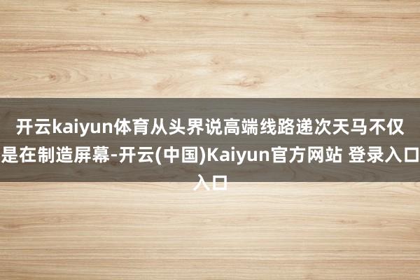 开云kaiyun体育从头界说高端线路递次  天马不仅是在制造屏幕-开云(中国)Kaiyun官方网站 登录入口