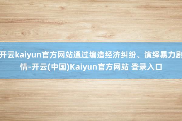 开云kaiyun官方网站通过编造经济纠纷、演绎暴力剧情-开云(中国)Kaiyun官方网站 登录入口