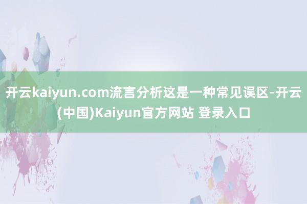 开云kaiyun.com流言分析这是一种常见误区-开云(中国)Kaiyun官方网站 登录入口