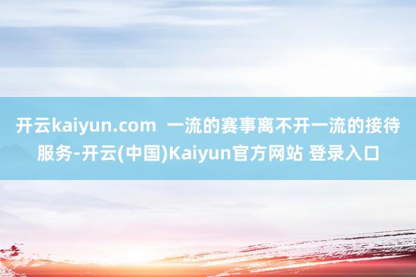 开云kaiyun.com  一流的赛事离不开一流的接待服务-开云(中国)Kaiyun官方网站 登录入口