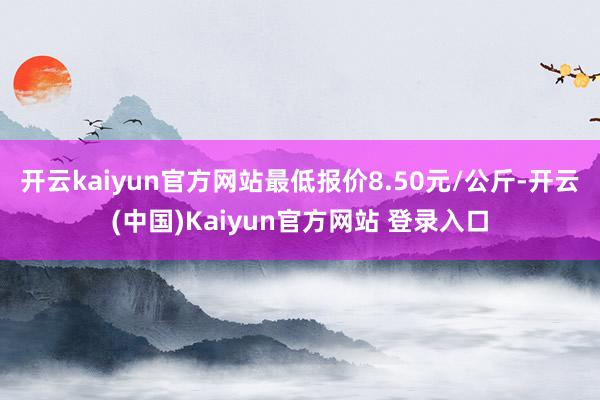 开云kaiyun官方网站最低报价8.50元/公斤-开云(中国)Kaiyun官方网站 登录入口