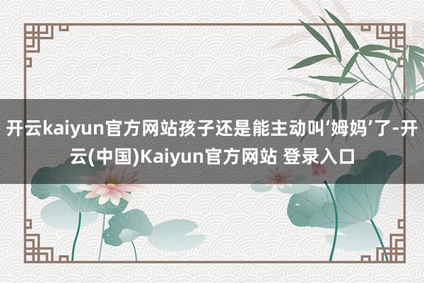 开云kaiyun官方网站孩子还是能主动叫‘姆妈’了-开云(中国)Kaiyun官方网站 登录入口
