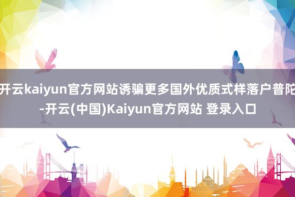 开云kaiyun官方网站诱骗更多国外优质式样落户普陀-开云(中国)Kaiyun官方网站 登录入口