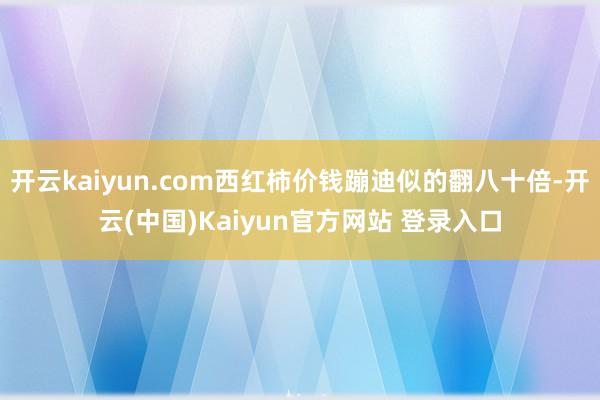 开云kaiyun.com西红柿价钱蹦迪似的翻八十倍-开云(中国)Kaiyun官方网站 登录入口
