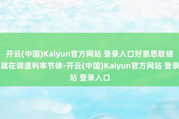 开云(中国)Kaiyun官方网站 登录入口好意思联储本来就在调遣利率节律-开云(中国)Kaiyun官方网站 登录入口