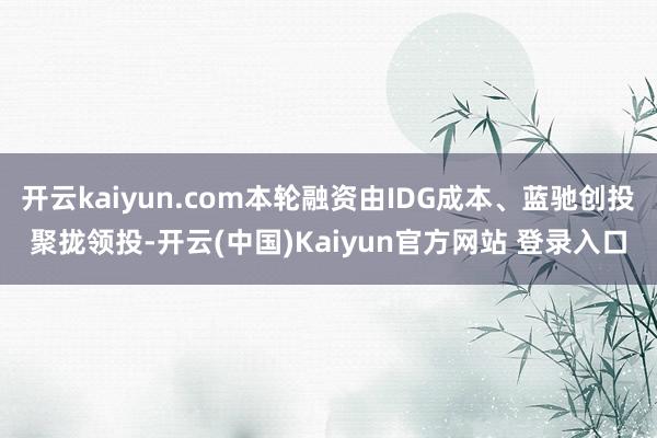 开云kaiyun.com本轮融资由IDG成本、蓝驰创投聚拢领投-开云(中国)Kaiyun官方网站 登录入口