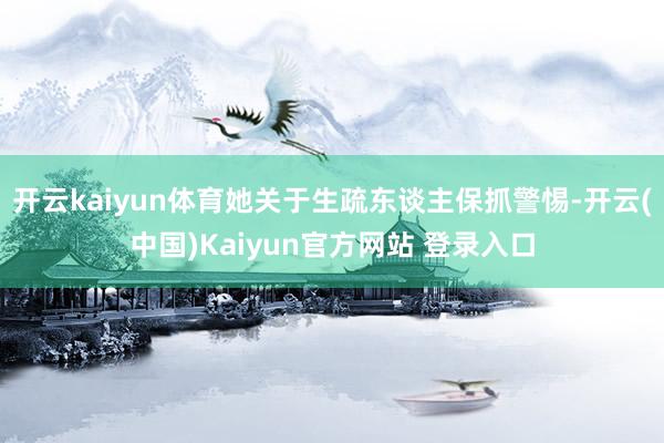 开云kaiyun体育她关于生疏东谈主保抓警惕-开云(中国)Kaiyun官方网站 登录入口
