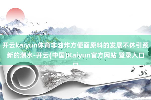 开云kaiyun体育非油炸方便面原料的发展不休引颈新的潮水-开云(中国)Kaiyun官方网站 登录入口