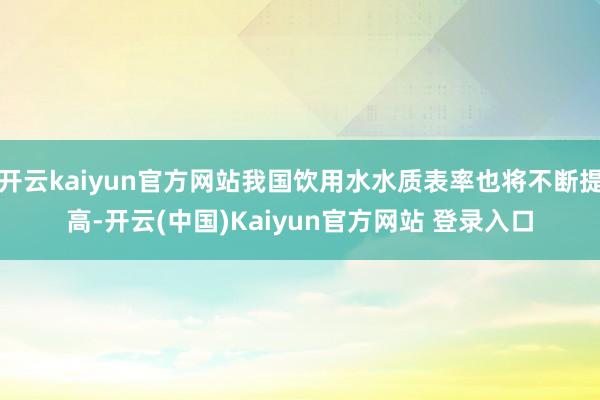 开云kaiyun官方网站我国饮用水水质表率也将不断提高-开云(中国)Kaiyun官方网站 登录入口