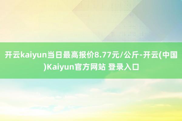 开云kaiyun当日最高报价8.77元/公斤-开云(中国)Kaiyun官方网站 登录入口