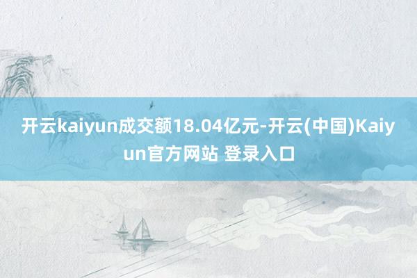 开云kaiyun成交额18.04亿元-开云(中国)Kaiyun官方网站 登录入口