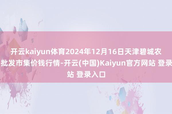 开云kaiyun体育2024年12月16日天津碧城农产物批发市集价钱行情-开云(中国)Kaiyun官方网站 登录入口