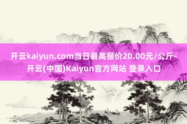 开云kaiyun.com当日最高报价20.00元/公斤-开云(中国)Kaiyun官方网站 登录入口