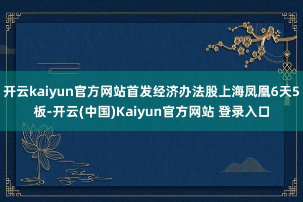 开云kaiyun官方网站首发经济办法股上海凤凰6天5板-开云(中国)Kaiyun官方网站 登录入口