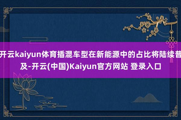 开云kaiyun体育插混车型在新能源中的占比将陆续普及-开云(中国)Kaiyun官方网站 登录入口