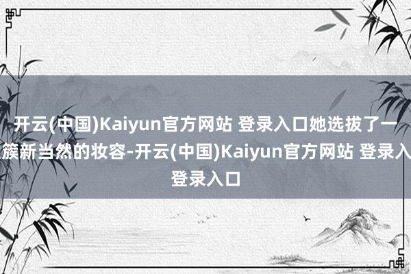 开云(中国)Kaiyun官方网站 登录入口她选拔了一款簇新当然的妆容-开云(中国)Kaiyun官方网站 登录入口