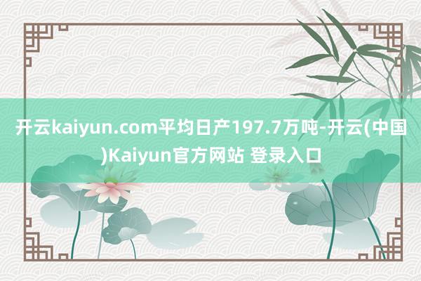 开云kaiyun.com平均日产197.7万吨-开云(中国)Kaiyun官方网站 登录入口