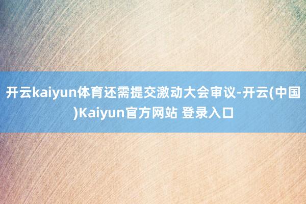 开云kaiyun体育还需提交激动大会审议-开云(中国)Kaiyun官方网站 登录入口