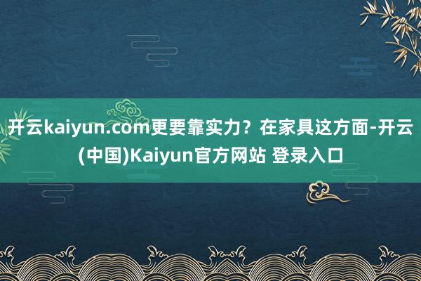 开云kaiyun.com更要靠实力？在家具这方面-开云(中国)Kaiyun官方网站 登录入口