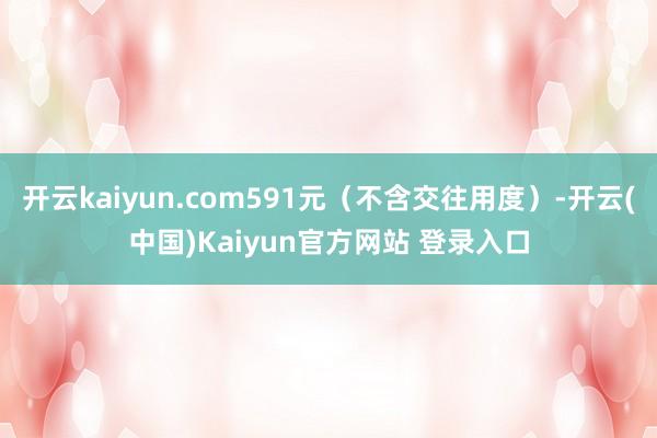 开云kaiyun.com591元（不含交往用度）-开云(中国)Kaiyun官方网站 登录入口