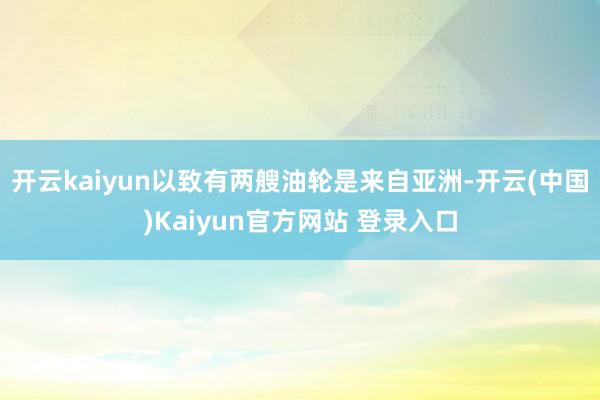 开云kaiyun以致有两艘油轮是来自亚洲-开云(中国)Kaiyun官方网站 登录入口