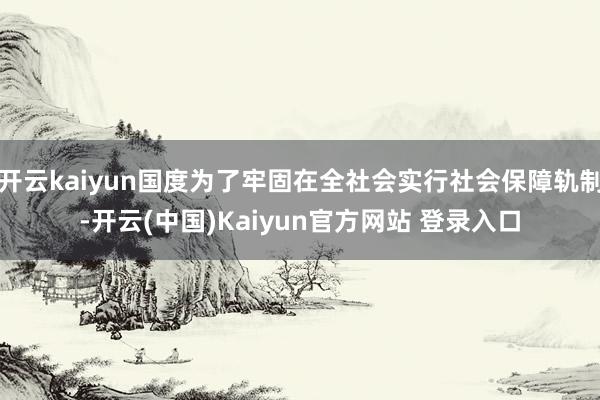 开云kaiyun国度为了牢固在全社会实行社会保障轨制-开云(中国)Kaiyun官方网站 登录入口