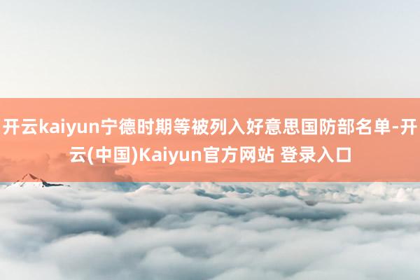 开云kaiyun宁德时期等被列入好意思国防部名单-开云(中国)Kaiyun官方网站 登录入口