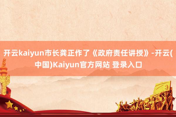 开云kaiyun市长龚正作了《政府责任讲授》-开云(中国)Kaiyun官方网站 登录入口