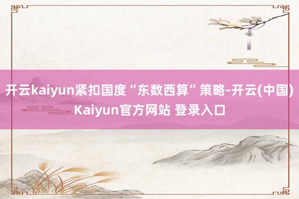 开云kaiyun紧扣国度“东数西算”策略-开云(中国)Kaiyun官方网站 登录入口