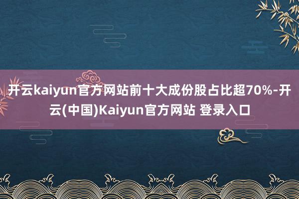 开云kaiyun官方网站前十大成份股占比超70%-开云(中国)Kaiyun官方网站 登录入口