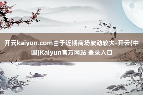 开云kaiyun.com由于近期商场波动较大-开云(中国)Kaiyun官方网站 登录入口