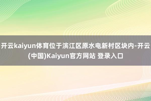 开云kaiyun体育位于滨江区原水电新村区块内-开云(中国)Kaiyun官方网站 登录入口