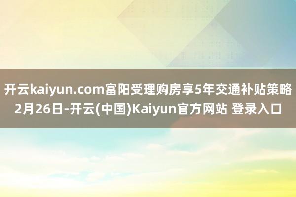 开云kaiyun.com　　富阳受理购房享5年交通补贴策略　　2月26日-开云(中国)Kaiyun官方网站 登录入口