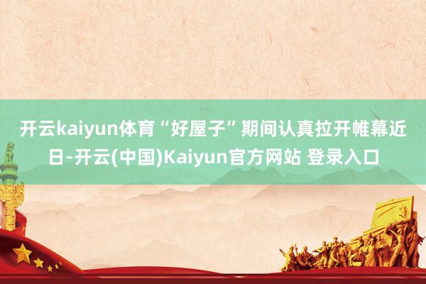 开云kaiyun体育　　“好屋子”期间认真拉开帷幕　　近日-开云(中国)Kaiyun官方网站 登录入口