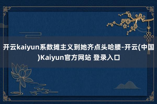 开云kaiyun系数摊主义到她齐点头哈腰-开云(中国)Kaiyun官方网站 登录入口