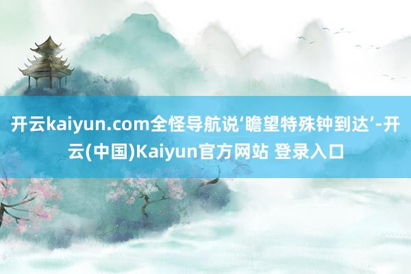 开云kaiyun.com全怪导航说‘瞻望特殊钟到达’-开云(中国)Kaiyun官方网站 登录入口