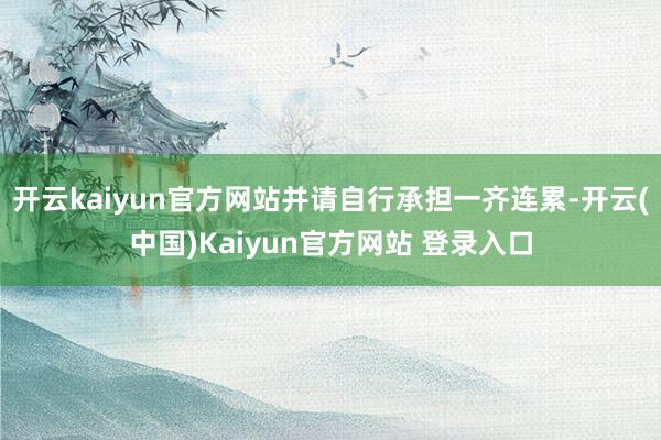开云kaiyun官方网站并请自行承担一齐连累-开云(中国)Kaiyun官方网站 登录入口