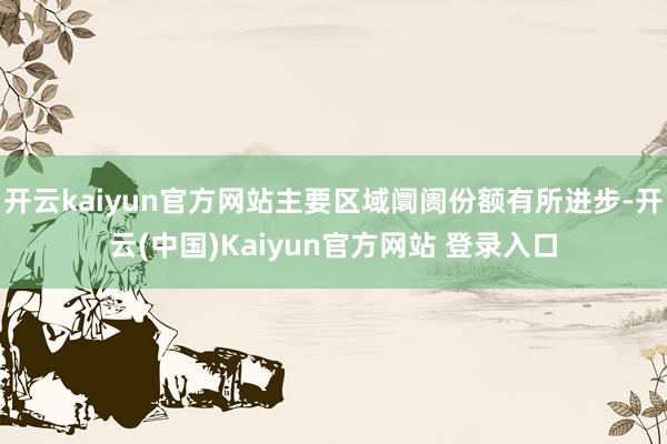 开云kaiyun官方网站主要区域阛阓份额有所进步-开云(中国)Kaiyun官方网站 登录入口
